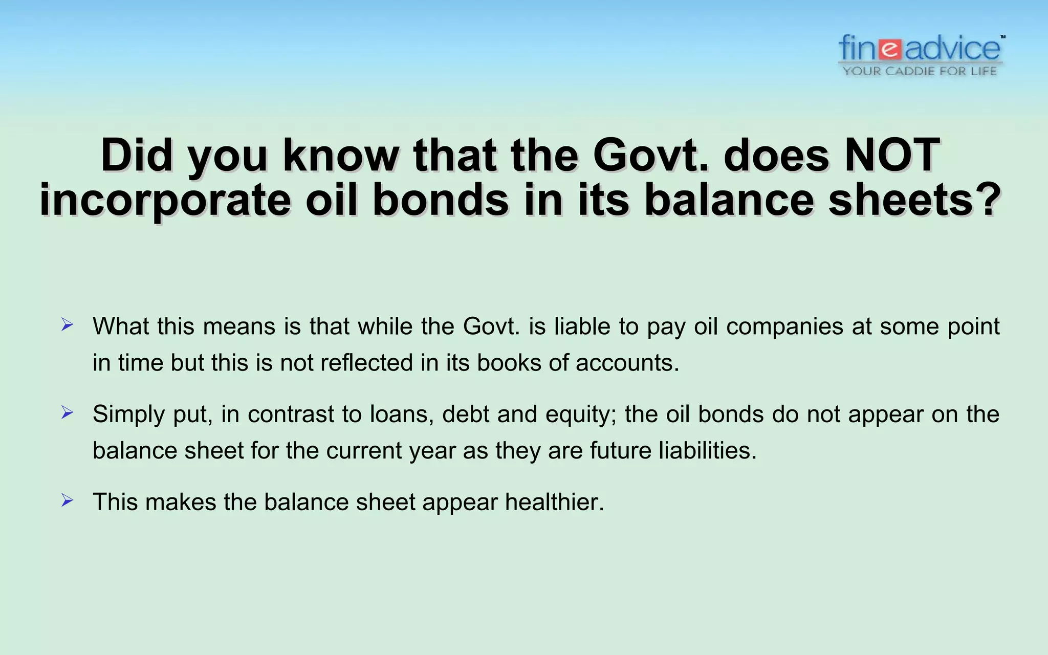 Did you know that the Govt. does NOT
incorporate oil bonds in its balance sheets?

   What this means is that while the Govt. is liable to pay oil companies at some point
    in time but this is not reflected in its books of accounts.
   Simply put, in contrast to loans, debt and equity; the oil bonds do not appear on the
    balance sheet for the current year as they are future liabilities.
   This makes the balance sheet appear healthier.
 
