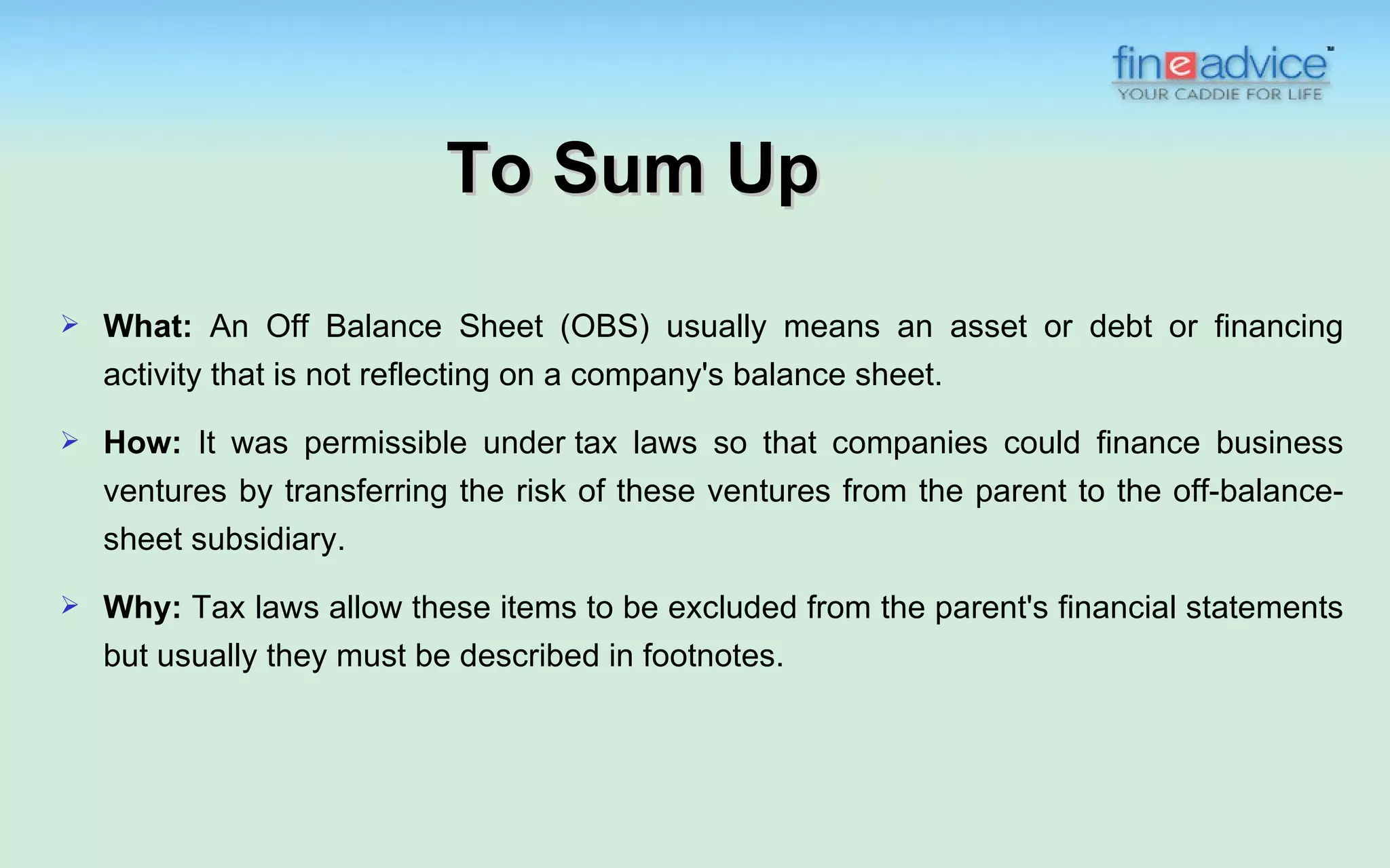 To Sum Up
   What: An Off Balance Sheet (OBS) usually means an asset or debt or financing
    activity that is not reflecting on a company's balance sheet.
   How: It was permissible under tax laws so that companies could finance business
    ventures by transferring the risk of these ventures from the parent to the off-balance-
    sheet subsidiary.
   Why: Tax laws allow these items to be excluded from the parent's financial statements
    but usually they must be described in footnotes.
 