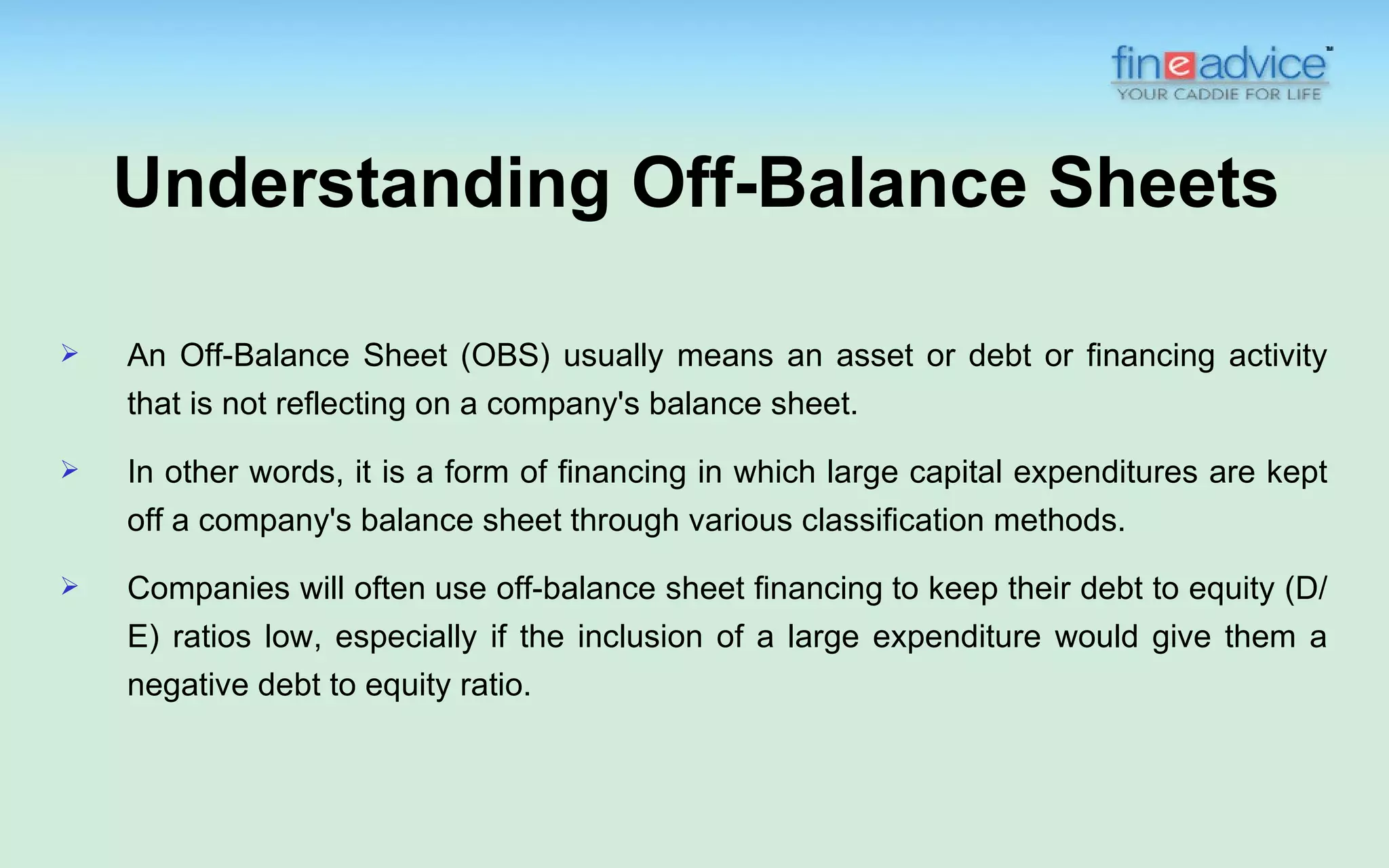 Understanding Off-Balance Sheets

   An Off-Balance Sheet (OBS) usually means an asset or debt or financing activity
    that is not reflecting on a company's balance sheet.
   In other words, it is a form of financing in which large capital expenditures are kept
    off a company's balance sheet through various classification methods.
   Companies will often use off-balance sheet financing to keep their debt to equity (D/
    E) ratios low, especially if the inclusion of a large expenditure would give them a
    negative debt to equity ratio.
 
