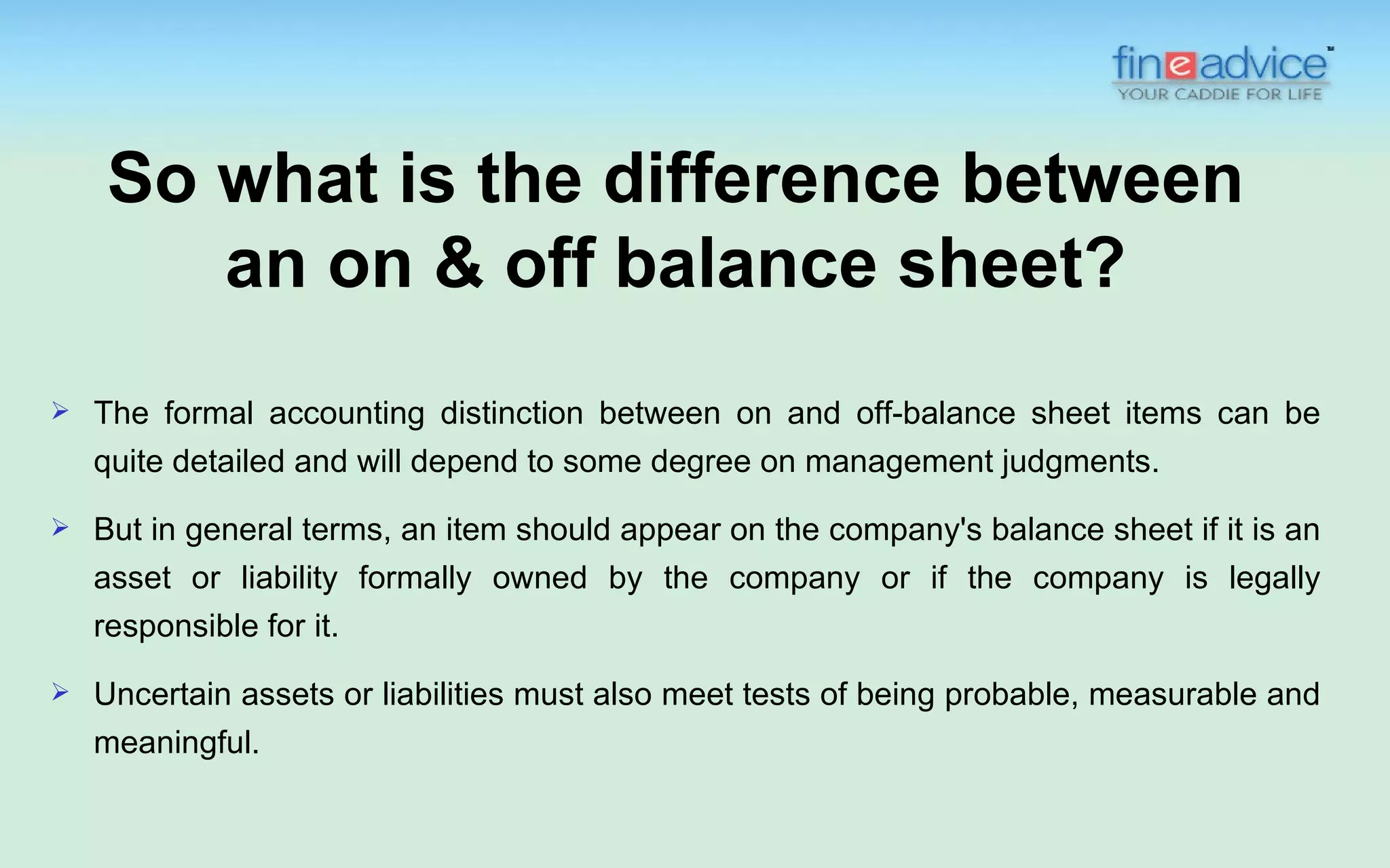 So what is the difference between
       an on & off balance sheet?
   The formal accounting distinction between on and off-balance sheet items can be
    quite detailed and will depend to some degree on management judgments.
   But in general terms, an item should appear on the company's balance sheet if it is an
    asset or liability formally owned by the company or if the company is legally
    responsible for it.
   Uncertain assets or liabilities must also meet tests of being probable, measurable and
    meaningful.
 