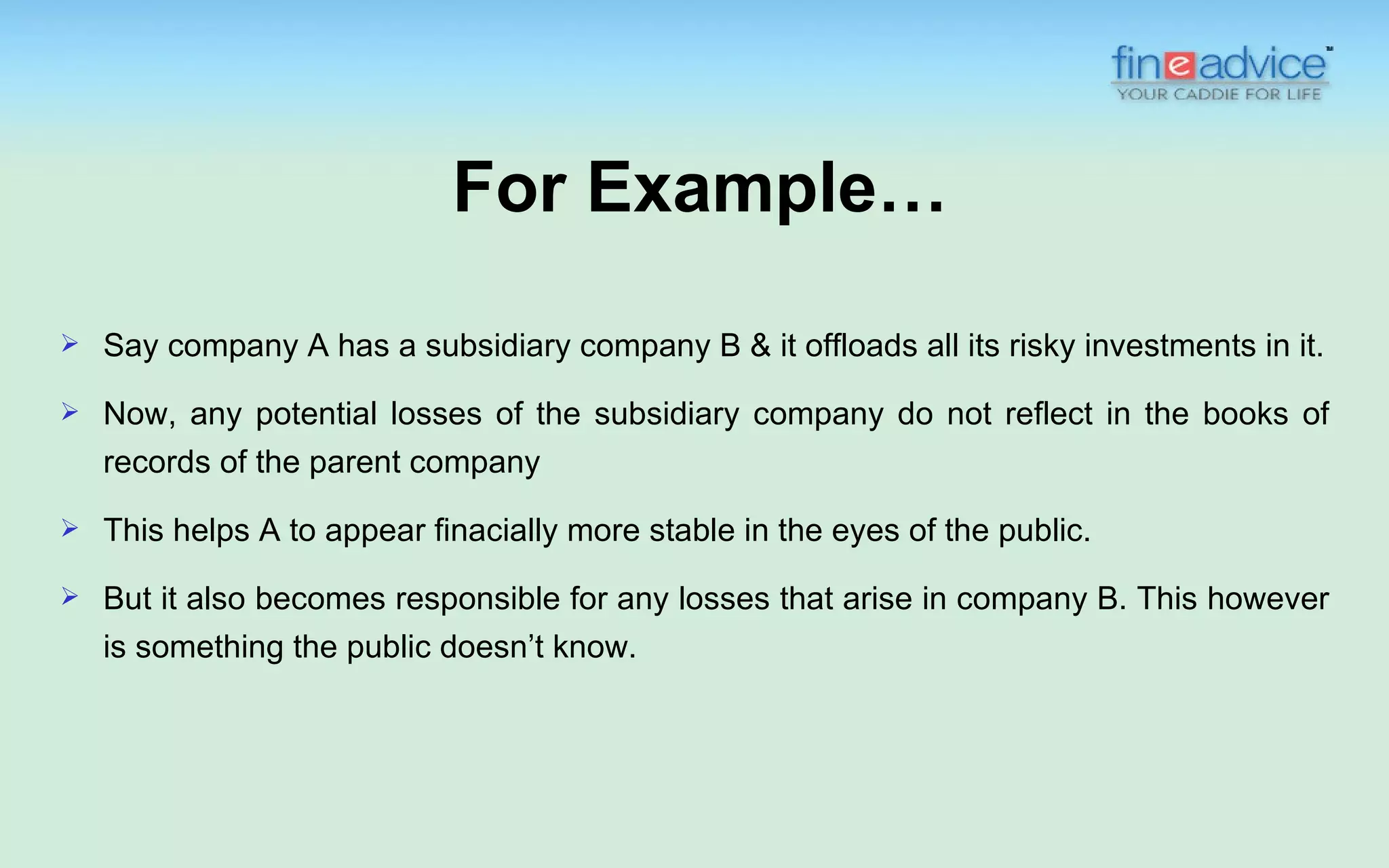 For Example…
   Say company A has a subsidiary company B & it offloads all its risky investments in it.
   Now, any potential losses of the subsidiary company do not reflect in the books of
    records of the parent company

   This helps A to appear finacially more stable in the eyes of the public.
   But it also becomes responsible for any losses that arise in company B. This however
    is something the public doesn’t know.
 