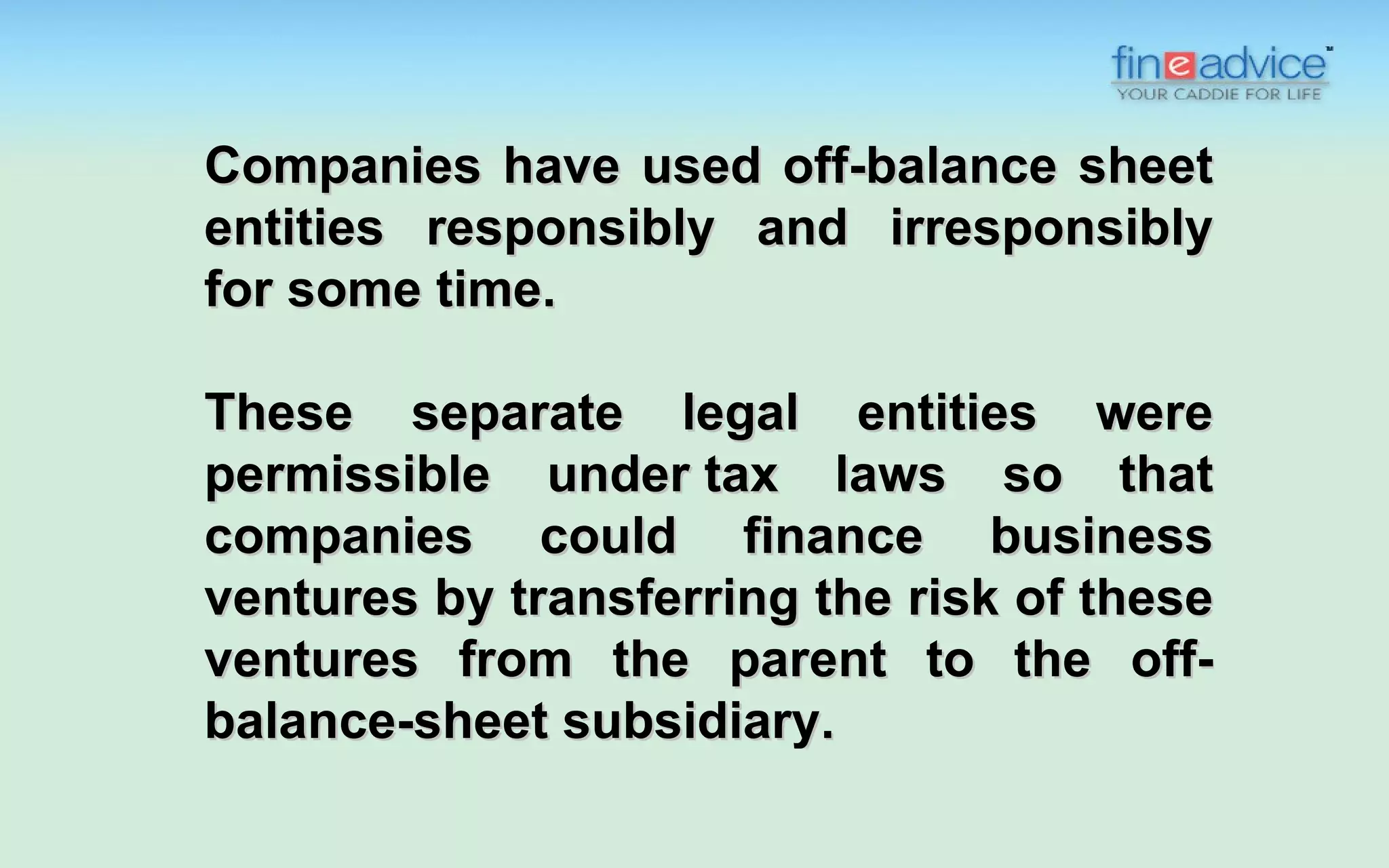 Companies have used off-balance sheet
entities responsibly and irresponsibly
for some time.

These separate legal entities were
permissible under tax laws so that
companies could finance business
ventures by transferring the risk of these
ventures from the parent to the off-
balance-sheet subsidiary.
 