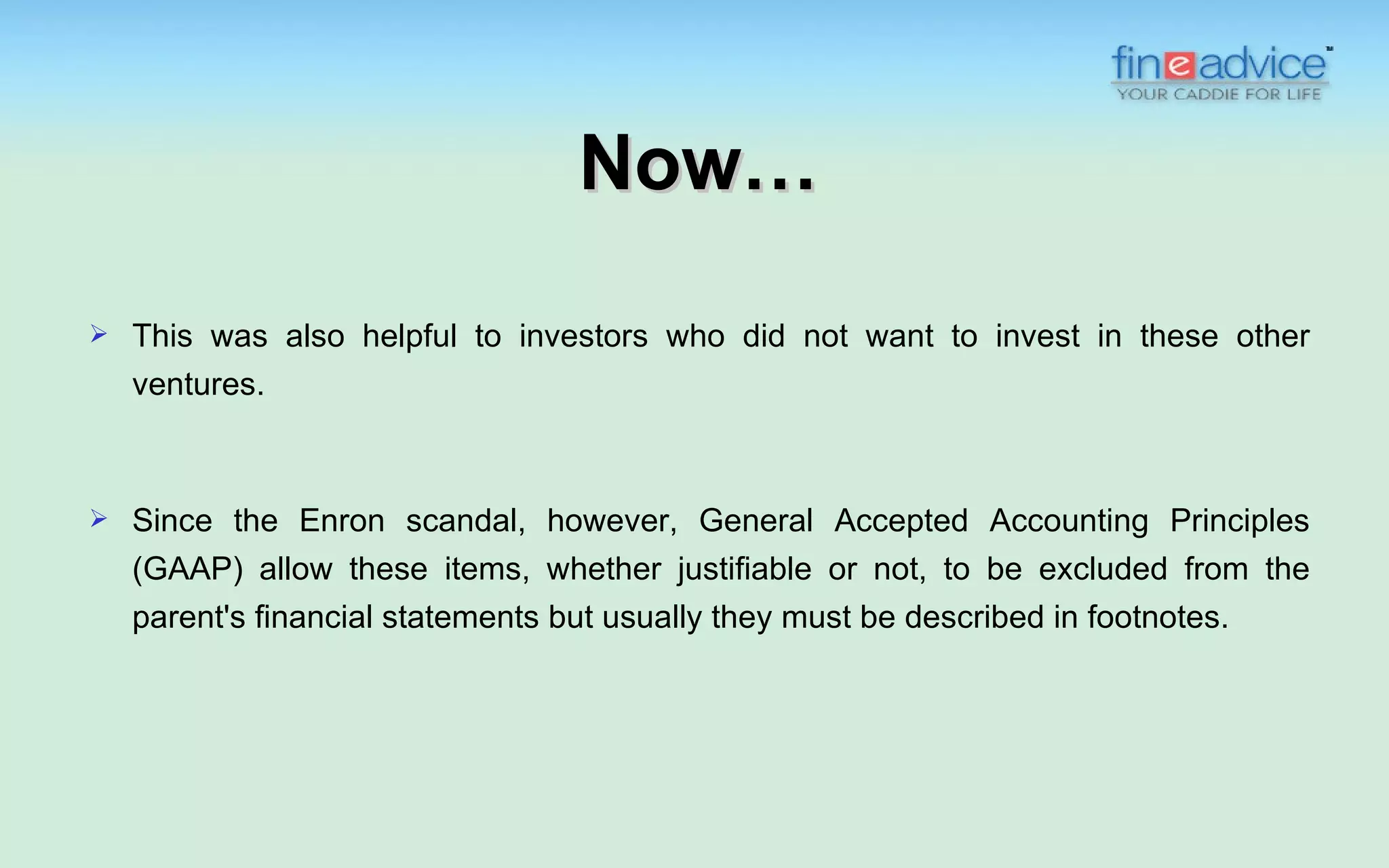 Now…
   This was also helpful to investors who did not want to invest in these other
    ventures.



   Since the Enron scandal, however, General Accepted Accounting Principles
    (GAAP) allow these items, whether justifiable or not, to be excluded from the
    parent's financial statements but usually they must be described in footnotes.
 