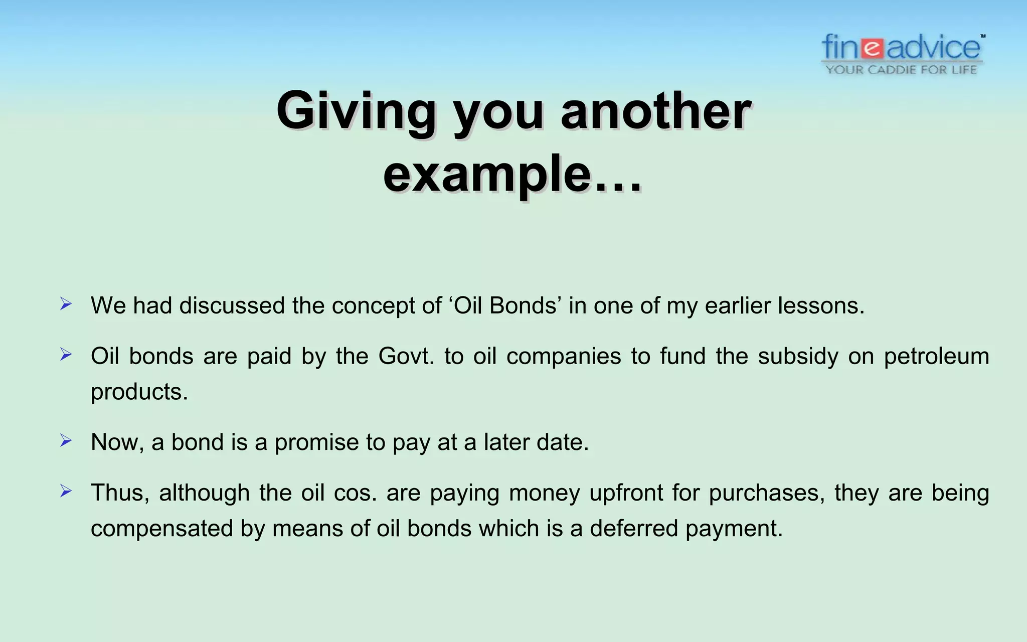 Giving you another
                         example…

   We had discussed the concept of ‘Oil Bonds’ in one of my earlier lessons.
   Oil bonds are paid by the Govt. to oil companies to fund the subsidy on petroleum
    products.

   Now, a bond is a promise to pay at a later date.
   Thus, although the oil cos. are paying money upfront for purchases, they are being
    compensated by means of oil bonds which is a deferred payment.
 
