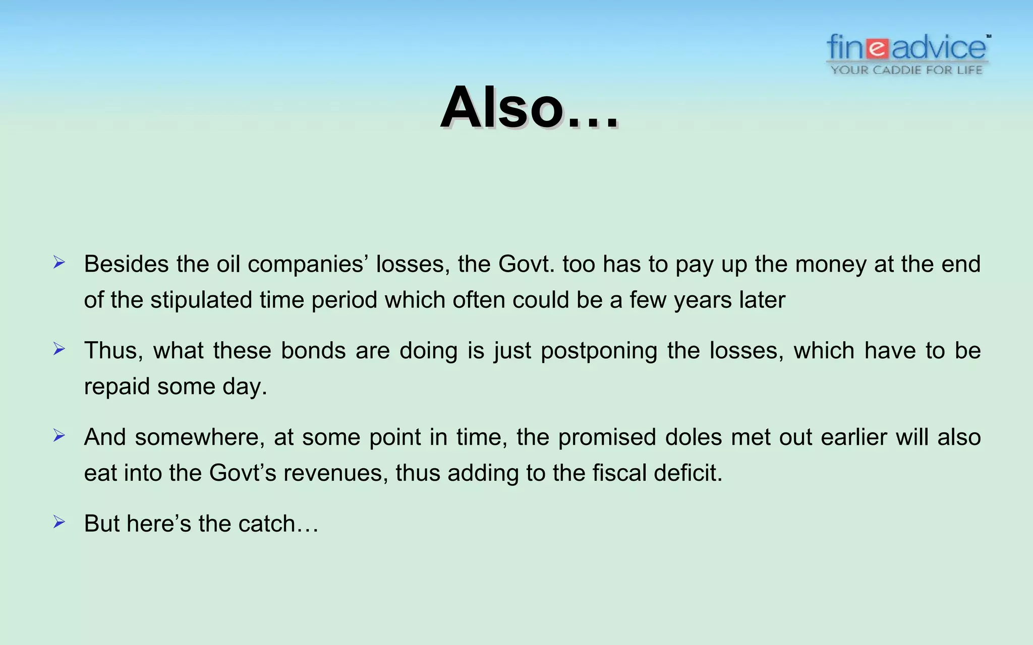 Also…

   Besides the oil companies’ losses, the Govt. too has to pay up the money at the end
    of the stipulated time period which often could be a few years later
   Thus, what these bonds are doing is just postponing the losses, which have to be
    repaid some day.

   And somewhere, at some point in time, the promised doles met out earlier will also
    eat into the Govt’s revenues, thus adding to the fiscal deficit.
   But here’s the catch…
 