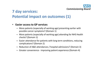 7 day services:
Potential impact on outcomes (1)
• Easier access to GP services
   – More patients (especially of working age) presenting earlier with
     possible cancer symptoms? (Domain 1)
   – More patients (especially of working age) attending for NHS Health
     checks? (Domain 1)
   – Easier attendance for patients with long term conditions, reducing
     complications? (Domain 2)
   – Reduction of A&E attendances / hospital admissions? (Domain 3)
   – Greater convenience - improving patient experience (Domain 4)
 
