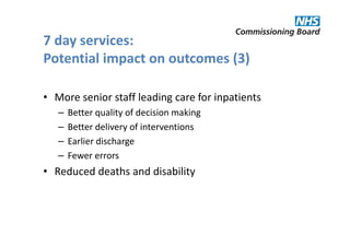 7 day services:
Potential impact on outcomes (3)

• More senior staff leading care for inpatients
   –   Better quality of decision making
   –   Better delivery of interventions
   –   Earlier discharge
   –   Fewer errors
• Reduced deaths and disability
 