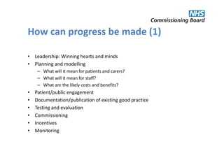 How can progress be made (1)

• Leadership: Winning hearts and minds
• Planning and modelling
     – What will it mean for patients and carers?
     – What will it mean for staff?
     – What are the likely costs and benefits?
•   Patient/public engagement
•   Documentation/publication of existing good practice
•   Testing and evaluation
•   Commissioning
•   Incentives
•   Monitoring
 