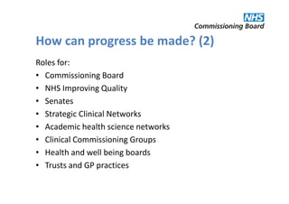 How can progress be made? (2)
Roles for:
• Commissioning Board
• NHS Improving Quality
• Senates
• Strategic Clinical Networks
• Academic health science networks
• Clinical Commissioning Groups
• Health and well being boards
• Trusts and GP practices
 