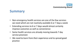 Summary

• Non-emergency health services are one of the few services
  we need which are not routinely available 6 or 7 days a week
• Extending services to 6 or 7 days would almost certainly
  improve outcomes as well as convenience
• Some health services are already moving towards 7 day
  service provision
• We need to learn from their experience and to spread good
  practice
 