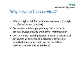 Why move to 7 day services?

• Safety: Higher risk for patients at weekends (though
  data/analyses are complex)
• Convenience: Many people may find it easier to
  access services outside the normal working week
• Cost: Patients spending longer in hospital because of
  difficulties with weekend discharges. Others are
  admitted because no rapid access outpatient
  services are available at weekends
 