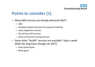 Points to consider (1)
• Many NHS services are already delivered 24//7
   –   A&E
   –   Hospital inpatient services (nursing and medical)
   –   Some diagnostic services
   –   Out of hours GP services
   –   Some community nursing services
• Some other “health” services are available 7 days a week
  (often for long hours though not 24/7)
   – Some pharmacies
   – Many gyms
 