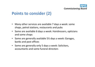 Points to consider (2)

• Many other services are available 7 days a week: some
  shops, petrol stations, restaurants and pubs
• Some are available 6 days a week: Hairdressers, opticians
  and some shops
• Some are generally available 5½ days a week: Garages,
  banks and post offices
• Some are generally only 5 days a week: Solicitors,
  accountants and some funeral directors
 
