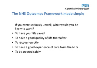 The NHS Outcomes Framework made simple

    If you were seriously unwell, what would you be
    likely to want?
•   To have your life saved
•   To have a good quality of life thereafter
•   To recover quickly
•   To have a good experience of care from the NHS
•   To be treated safely
 