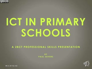 ICT IN PRIMARY
   SCHOOLS
    A 2BCT PROFESSIONAL SKILLS PRESENTATION

                        BY
                   PAUL SEVERS




CC BY NC-ND
 