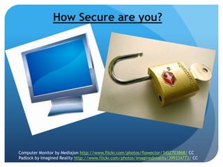 How Secure are you?
Computer Monitor by Mediajon http://www.flickr.com/photos/flowector/3452703868/ CC
Padlock by Imagined Reality http://www.flickr.com/photos/imaginedreality/399334773/ CC
