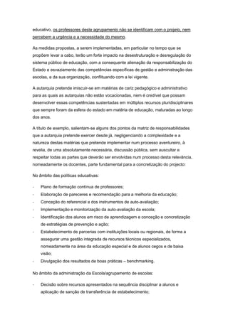 educativo, os professores deste agrupamento não se identificam com o projeto, nem
percebem a urgência e a necessidade do mesmo.
As medidas propostas, a serem implementadas, em particular no tempo que se
propõem levar a cabo, terão um forte impacto na desestruturação e desregulação do
sistema público de educação, com a consequente alienação da responsabilização do
Estado e esvaziamento das competências específicas de gestão e administração das
escolas, e da sua organização, conflituando com a lei vigente.
A autarquia pretende imiscuir-se em matérias de cariz pedagógico e administrativo
para as quais as autarquias não estão vocacionadas, nem é credível que possam
desenvolver essas competências sustentadas em múltiplos recursos pluridisciplinares
que sempre foram da esfera do estado em matéria de educação, maturadas ao longo
dos anos.
A título de exemplo, salientam-se alguns dos pontos da matriz de responsabilidades
que a autarquia pretende exercer desde já, negligenciando a complexidade e a
natureza destas matérias que pretende implementar num processo aventureiro, à
revelia, de uma absolutamente necessária, discussão pública, sem auscultar e
respeitar todas as partes que deverão ser envolvidas num processo desta relevância,
nomeadamente os docentes, parte fundamental para a concretização do projecto:
No âmbito das políticas educativas:
- Plano de formação contínua de professores;
- Elaboração de pareceres e recomendação para a melhoria da educação;
- Conceção do referencial e dos instrumentos de auto-avaliação;
- Implementação e monitorização da auto-avaliação da escola;
- Identificação dos alunos em risco de aprendizagem e conceção e concretização
de estratégias de prevenção e ação;
- Estabelecimento de parcerias com instituições locais ou regionais, de forma a
assegurar uma gestão integrada de recursos técnicos especializados,
nomeadamente na área da educação especial e de alunos cegos e de baixa
visão;
- Divulgação dos resultados de boas práticas – benchmarking.
No âmbito da administração da Escola/agrupamento de escolas:
- Decisão sobre recursos apresentados na sequência disciplinar a alunos e
aplicação de sanção de transferência de estabelecimento;
 