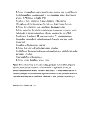 - Definição e realização de programas de formação contínua para pessoal docente;
- Contratualização de serviços educativos especializados a afetar a determinados
projetos de AE/E (auto-avaliação, SPO);
- Recolher os dados estatísticos do pessoal docente e não docente;
- Atribuição de prémios de desempenho, no âmbito de ganhos de eficiência;
- Definição de regulamentos para a atualização dos equipamentos;
- Seleção e aquisição de material pedagógico, de desgaste, de secretaria e papel;
- Autorização de transferência de bens móveis e equipamentos entre AE/E;
- Recebimento de verbas do OE para pagamento de RH e outras despesas;
- Conceção e elaboração de protocolos de apoio financeiro ao projeto escola
(mecenato);
- Geração e gestão de receitas próprias;
- Definição de crédito horário global para apoio educativo;
- Gestão flexível das cargas horárias curriculares globais e do crédito horário global
para apoio educativo;
- Organização flexível dos espaços;
- Definição sobre a duração de tempos livres.
Apesar do reconhecimento da importância do papel que o município tem, enquanto
parceiro, nas questões educativas, nomeadamente na ação social escolar, os
professores consideram abusiva a tentativa da autarquia se imiscuir nas questões de
natureza pedagógico-administrativa e organizativa da escola/agrupamento de escolas,
rejeitando a reconfiguração implícita do sistema educativo que a proposta configura.
Matosinhos, 4 de julho de 2014
 