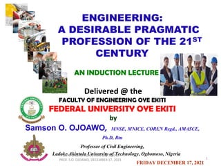 ENGINEERING:
A DESIRABLE PRAGMATIC
PROFESSION OF THE 21ST
CENTURY
AN INDUCTION LECTURE
Delivered @ the
FACULTY OF ENGINEERING OYE EKITI
FEDERAL UNIVERSITY OYE EKITI
by
Samson O. OJOAWO, MNSE, MNICE, COREN Regd., AMASCE,
Ph.D, Rtn
Professor of Civil Engineering,
Ladoke Akintola University of Technology, Ogbomoso, Nigeria
FRIDAY DECEMBER 17, 2021
1
FUOYE ENGRG INDUCTION LECTURE BY
PROF. S.O. OJOAWO, DECEMBER 17, 2021
 