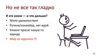 12
Я	
  это	
  умею	
  —	
  и	
  что	
  дальше?	
  
•  Мало	
  удовольствия	
  
•  Рутина/конвейер,	
  нет	
  идей	
  
•  Клиент	
  просит	
  какую-­‐то	
  
ерунду	
  
•  Мир	
  не	
  идеален	
  L	
  
Но	
  не	
  все	
  так	
  гладко	
  
 
