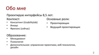 2
Проектирую	
  интерфейсы	
  8,5	
  лет:	
  
Контекст:	
  
•  Консалтинг	
  (Usabilitylab)	
  
•  Инхаус	
  
•  Фриланс	
  (сейчас)	
  
Образование:	
  
•  Менеджмент	
  
•  Психология	
  
•  Дополнительное:	
  управление	
  проектами,	
  веб-­‐технологии,	
  
дизайн	
  
Обо	
  мне	
  
Основные	
  роли:	
  
•  Проектировщик	
  
•  Ведущий	
  проектировщик	
  
 