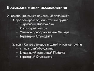 Возможные цели исследования
2. Какова динамика изменений признака?
1. два замера в одной и той же группе
• Т критерий Вилкоксона
• G критерий знаков
• Угловое преобразование Фишера
• t-критерий Стьюдента
2. три и более замеров в одной и той же группе
• x - критерий Фридмана
• L-критерий тенденций Пейджа
• t-критерий Стьюдента
 