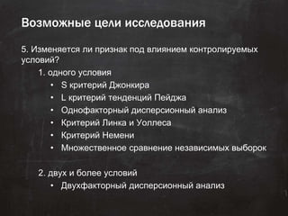 Возможные цели исследования
5. Изменяется ли признак под влиянием контролируемых
условий?
1. одного условия
• S критерий Джонкира
• L критерий тенденций Пейджа
• Однофакторный дисперсионный анализ
• Критерий Линка и Уоллеса
• Критерий Немени
• Множественное сравнение независимых выборок
2. двух и более условий
• Двухфакторный дисперсионный анализ
 