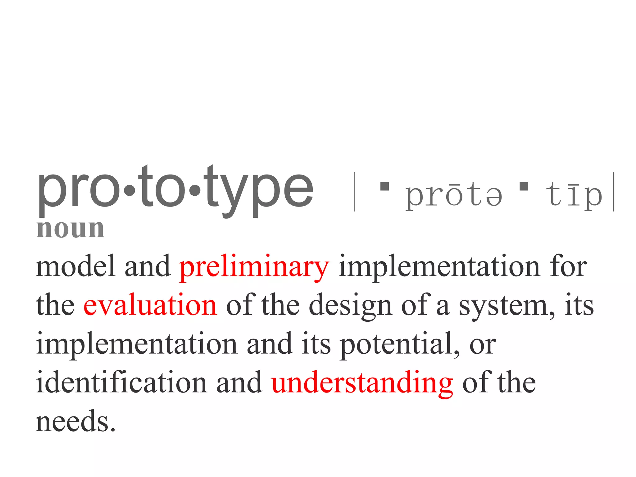 pro•to•type |ˈprōtəˈtīp|
noun
model and preliminary implementation for
the evaluation of the design of a system, its
implementation and its potential, or
identification and understanding of the
needs.
 