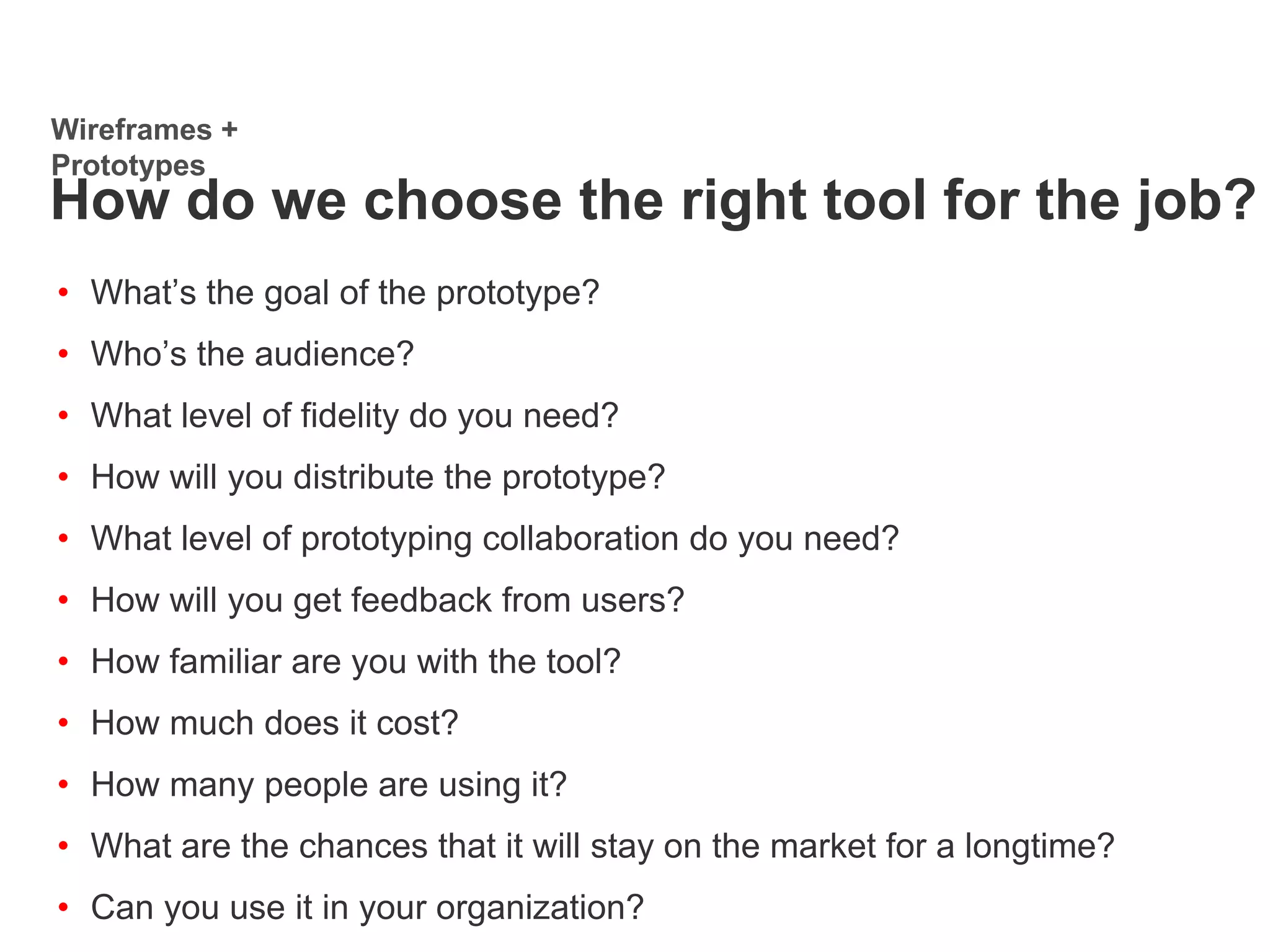 • What’s the goal of the prototype?
• Who’s the audience?
• What level of fidelity do you need?
• How will you distribute the prototype?
• What level of prototyping collaboration do you need?
• How will you get feedback from users?
• How familiar are you with the tool?
• How much does it cost?
• How many people are using it?
• What are the chances that it will stay on the market for a longtime?
• Can you use it in your organization?
Wireframes +
Prototypes
How do we choose the right tool for the job?
 