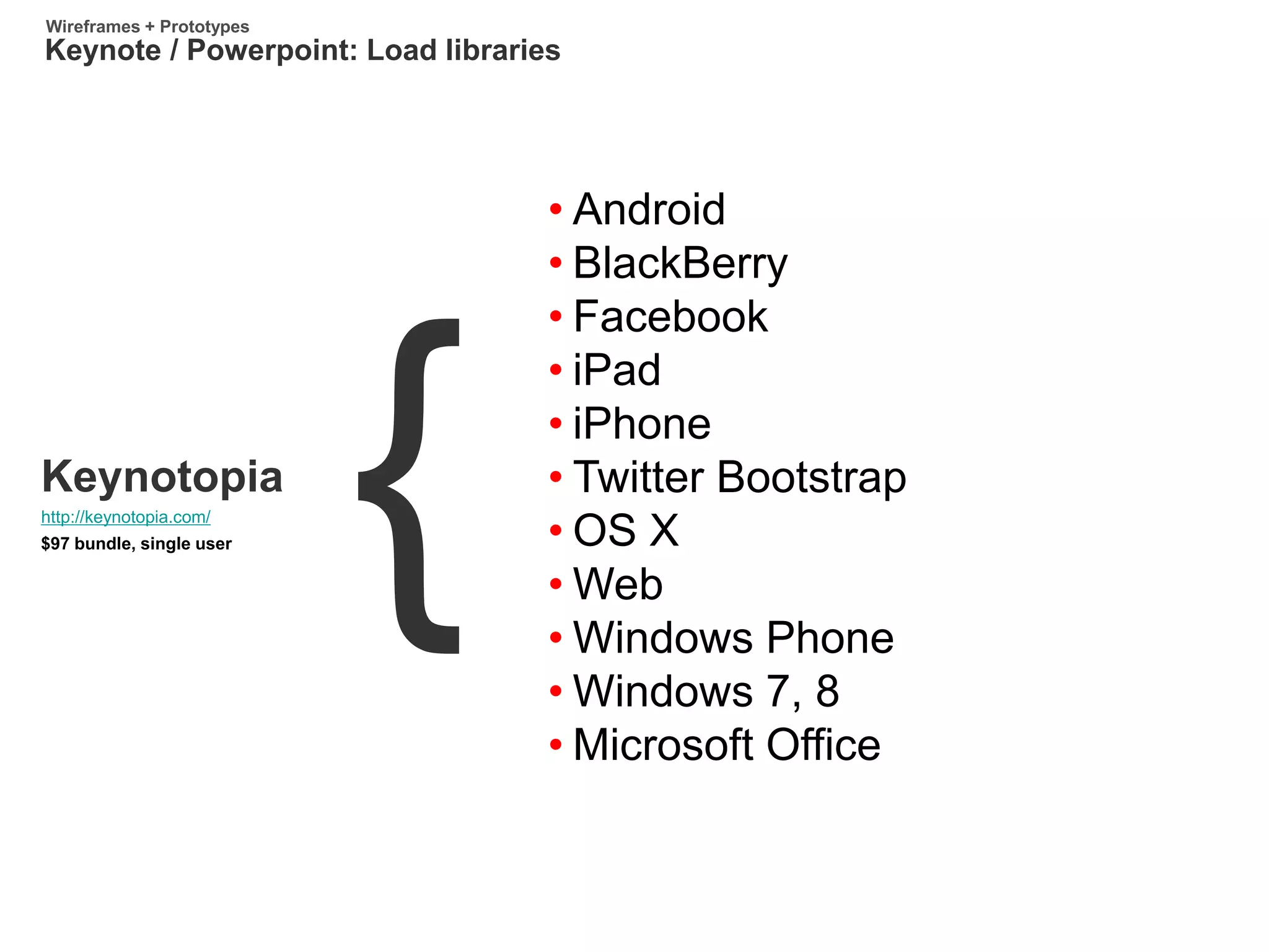 http://keynotopia.com/
Keynotopia
$97 bundle, single user
Keynote / Powerpoint: Load libraries
Wireframes + Prototypes
• Android
• BlackBerry
• Facebook
• iPad
• iPhone
• Twitter Bootstrap
• OS X
• Web
• Windows Phone
• Windows 7, 8
• Microsoft Office
 