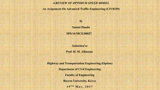 A REVIEW OF OPTIMUM SPEED MODEL
An Assignment On Advanced Traffic Engineering (CIV8329)
by
Sanusi Dauda
SPS/16/MCE/00027
Submitted to
Prof. H. M. Alhassan
Highway and Transportation Engineering (Option)
Department of Civil Engineering
Faculty of Engineering
Bayero University, Ka n o
1 9 T H M a y, 2 0 1 7
 
