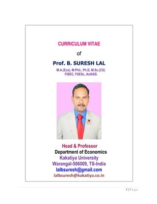 1 | P a g e
CURRICULUM VITAE
of
Prof. B. SURESH LAL
M.A.(Eco), M.Phil., Ph.D, M.Sc.(CS)
FISEC, FSESc, AcIASS.
Head & Professor
Department of Economics
Kakatiya University
Warangal-506009, TS-India
lalbsuresh@gmail.com
lalbsuresh@kakatiya.co.in
 