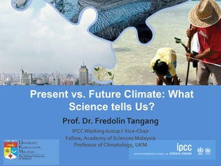 IPCC AR5 Synthesis Report
Present vs. Future Climate: What
Science tells Us?
Prof. Dr. Fredolin Tangang
IPCCWorking Group I Vice-Chair
Fellow, Academy of Sciences Malaysia
Professor of Climatology, UKM
 