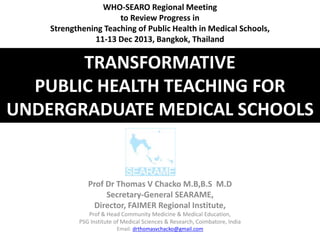 TRANSFORMATIVE
PUBLIC HEALTH TEACHING FOR
UNDERGRADUATE MEDICAL SCHOOLS
Prof Dr Thomas V Chacko M.B,B.S M.D
Secretary-General SEARAME,
Director, FAIMER Regional Institute,
Prof & Head Community Medicine & Medical Education,
PSG Institute of Medical Sciences & Research, Coimbatore, India
Email: drthomasvchacko@gmail.com
WHO-SEARO Regional Meeting
to Review Progress in
Strengthening Teaching of Public Health in Medical Schools,
11-13 Dec 2013, Bangkok, Thailand
 
