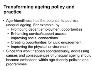 Transforming ageing policy and
practice
• Age-friendliness has the potential to address
unequal ageing. For example, by:
− Promoting decent employment opportunities
− Enhancing service/support access
− Improving social connections
− Creating opportunities for civic engagement
− Improving the physical environment
• Since this won’t happen spontaneously, addressing
causes and consequences of unequal ageing should
become embedded within age-friendly policies and
programmes
 