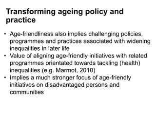 • Age-friendliness also implies challenging policies,
programmes and practices associated with widening
inequalities in later life
• Value of aligning age-friendly initiatives with related
programmes orientated towards tackling (health)
inequalities (e.g. Marmot, 2010)
• Implies a much stronger focus of age-friendly
initiatives on disadvantaged persons and
communities
Transforming ageing policy and
practice
 