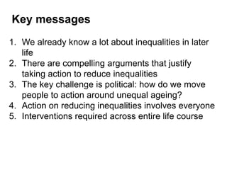 1. We already know a lot about inequalities in later
life
2. There are compelling arguments that justify
taking action to reduce inequalities
3. The key challenge is political: how do we move
people to action around unequal ageing?
4. Action on reducing inequalities involves everyone
5. Interventions required across entire life course
Key messages
 