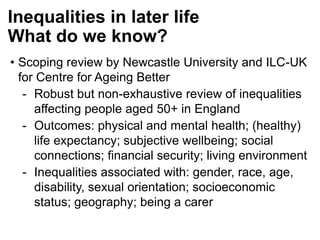 Inequalities in later life
What do we know?
• Scoping review by Newcastle University and ILC-UK
for Centre for Ageing Better
- Robust but non-exhaustive review of inequalities
affecting people aged 50+ in England
- Outcomes: physical and mental health; (healthy)
life expectancy; subjective wellbeing; social
connections; financial security; living environment
- Inequalities associated with: gender, race, age,
disability, sexual orientation; socioeconomic
status; geography; being a carer
 
