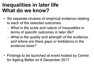 • Six separate reviews of empirical evidence relating
to each of the selected outcomes:
- What is the scale and nature of inequalities in
terms of specific outcomes in later life?
- What is the quality and strength of the evidence,
and where are there gaps or limitations in the
evidence base?
• Findings to be launched at event hosted by Centre
for Ageing Better on 6 December 2017
Inequalities in later life
What do we know?
 