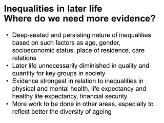 • Deep-seated and persisting nature of inequalities
based on such factors as age, gender,
socioeconomic status, place of residence, care
relations
• Later life unnecessarily diminished in quality and
quantity for key groups in society
• Evidence strongest in relation to inequalities in
physical and mental health, life expectancy and
healthy life expectancy, financial security
• More work to be done in other areas, especially to
reflect better the diversity of ageing
Inequalities in later life
Where do we need more evidence?
 