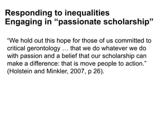 “We hold out this hope for those of us committed to
critical gerontology … that we do whatever we do
with passion and a belief that our scholarship can
make a difference: that is move people to action.”
(Holstein and Minkler, 2007, p 26).
Responding to inequalities
Engaging in “passionate scholarship”
 