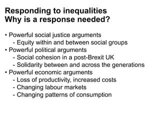 Responding to inequalities
Why is a response needed?
• Powerful social justice arguments
- Equity within and between social groups
• Powerful political arguments
- Social cohesion in a post-Brexit UK
- Solidarity between and across the generations
• Powerful economic arguments
- Loss of productivity, increased costs
- Changing labour markets
- Changing patterns of consumption
 