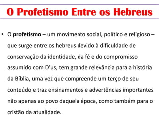O Profetismo Entre os Hebreus
• O profetismo – um movimento social, político e religioso –
que surge entre os hebreus devido à dificuldade de
conservação da identidade, da fé e do compromisso
assumido com D’us, tem grande relevância para a história
da Bíblia, uma vez que compreende um terço de seu
conteúdo e traz ensinamentos e advertências importantes
não apenas ao povo daquela época, como também para o
cristão da atualidade.
 