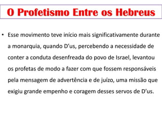 O Profetismo Entre os Hebreus
• Esse movimento teve início mais significativamente durante
a monarquia, quando D’us, percebendo a necessidade de
conter a conduta desenfreada do povo de Israel, levantou
os profetas de modo a fazer com que fossem responsáveis
pela mensagem de advertência e de juízo, uma missão que
exigiu grande empenho e coragem desses servos de D’us.
 