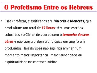 O Profetismo Entre os Hebreus
• Esses profetas, classificados em Maiores e Menores, que
produziram um total de 17 livros, têm seus escritos
colocados no Cânon de acordo com o tamanho de suas
obras e não com a ordem cronológica em que foram
produzidos. Tais divisões não significa em nenhum
momento maior importância, maior autoridade ou
espiritualidade no contexto bíblico.
 