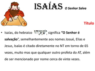 ISAÍAS O Senhor Salva
Título
• Isaías, do hebraico significa “O Senhor é
salvação”, semelhantemente aos nomes Josué, Elias e
Jesus, Isaías é citado diretamente no NT em torno de 65
vezes, muito mas que qualquer outro profeta do AT, além
de ser mencionado por nome cerca de vinte vezes.
 