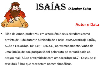ISAÍAS O Senhor Salva
Autor e Data
• Filho de Amoz, profetizou em Jerusalém e seus arredores como
profeta de Judá durante o reinado de 4 reis: UZIAS (Azarias); JOTÃO,
ACAZ e EZEQUIAS. De 739 – 686 a.C., aproximadamente. Vinha de
uma família de boa posição social pelo visto de ter facilidade ao
acesso real (7.3) e proximidade com um sacerdote (8.2). Casou-se e
teve dois filhos que receberam nomes simbólicos.
 