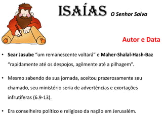 ISAÍAS O Senhor Salva
Autor e Data
• Sear Jasube “um remanescente voltará” e Maher-Shalal-Hash-Baz
“rapidamente até os despojos, agilmente até a pilhagem”.
• Mesmo sabendo de sua jornada, aceitou prazerosamente seu
chamado, seu ministério seria de advertências e exortações
infrutíferas (6.9-13).
• Era conselheiro político e religioso da nação em Jerusalém.
 