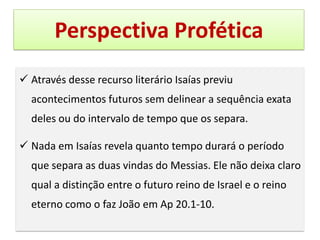 Perspectiva Profética
✓ Através desse recurso literário Isaías previu
acontecimentos futuros sem delinear a sequência exata
deles ou do intervalo de tempo que os separa.
✓ Nada em Isaías revela quanto tempo durará o período
que separa as duas vindas do Messias. Ele não deixa claro
qual a distinção entre o futuro reino de Israel e o reino
eterno como o faz João em Ap 20.1-10.
 