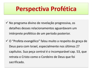 Perspectiva Profética
✓ No programa divino de revelação progressiva, os
detalhes desses relacionamentos aguardavam um
intérprete profético de um período posterior.
✓ O “Profeta evangélico” falou muito a respeito da graça de
Deus para com Israel, especialmente nos últimos 27
capítulos. Sua peça central é o incomparável cap. 53, que
retrata o Cristo como o Cordeiro de Deus que foi
sacrificado.
 